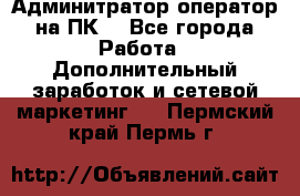 Админитратор-оператор на ПК  - Все города Работа » Дополнительный заработок и сетевой маркетинг   . Пермский край,Пермь г.